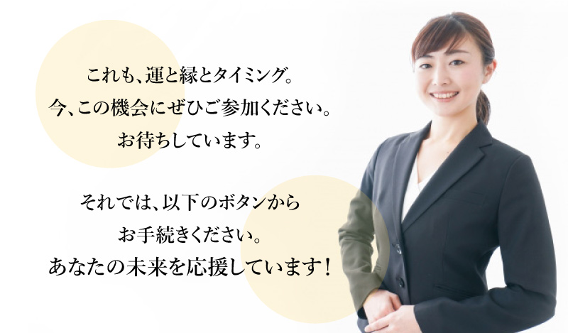 これも、運と縁とタイミング。この機会にぜひご参加ください。それでは、以下のボタンより<br>お手続きください。あなたの未来を応援しています!